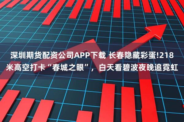 深圳期货配资公司APP下载 长春隐藏彩蛋!218米高空打卡“春城之眼”，白天看碧波夜晚追霓虹