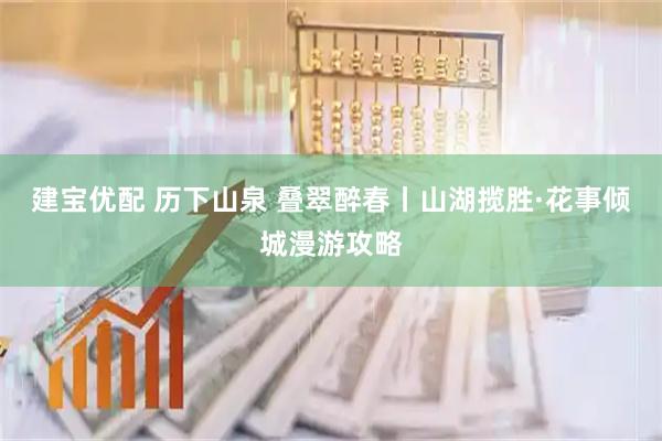 建宝优配 历下山泉 叠翠醉春丨山湖揽胜·花事倾城漫游攻略