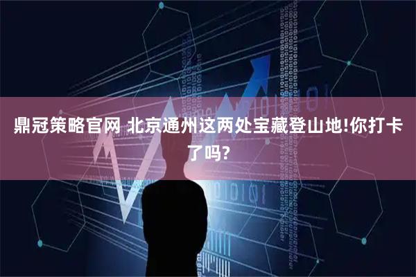 鼎冠策略官网 北京通州这两处宝藏登山地!你打卡了吗?