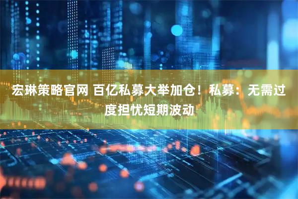 宏琳策略官网 百亿私募大举加仓！私募：无需过度担忧短期波动
