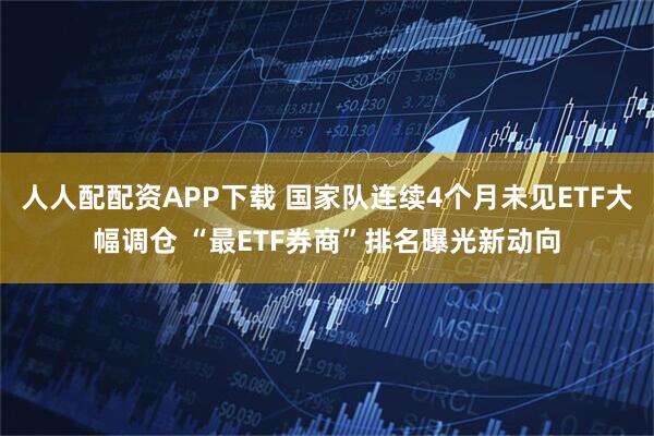 人人配配资APP下载 国家队连续4个月未见ETF大幅调仓 “最ETF券商”排名曝光新动向