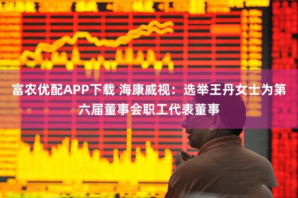 富农优配APP下载 海康威视：选举王丹女士为第六届董事会职工代表董事