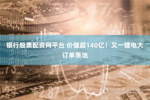 银行股票配资网平台 价值超140亿！又一锂电大订单落地