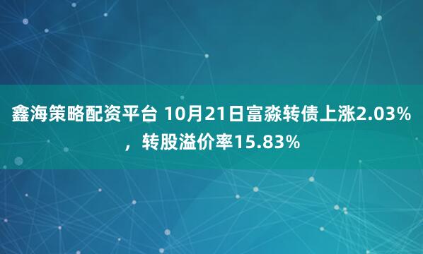鑫海策略配资平台 10月21日富淼转债上涨2.03%，转股溢价率15.83%