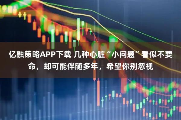 亿融策略APP下载 几种心脏“小问题”看似不要命，却可能伴随多年，希望你别忽视