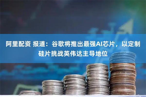 阿里配资 报道：谷歌将推出最强AI芯片，以定制硅片挑战英伟达主导地位