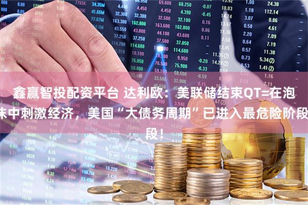 鑫赢智投配资平台 达利欧：美联储结束QT=在泡沫中刺激经济，美国“大债务周期”已进入最危险阶段！