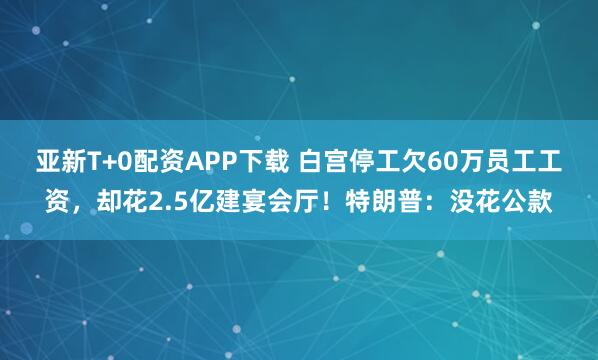 亚新T+0配资APP下载 白宫停工欠60万员工工资，却花2.5亿建宴会厅！特朗普：没花公款