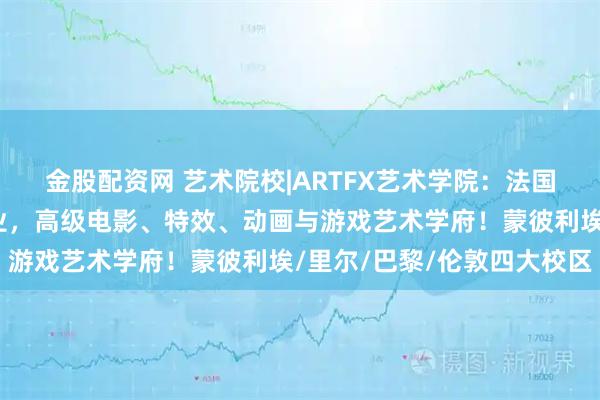 金股配资网 艺术院校|ARTFX艺术学院：法国第一所开设影视特效专业，高级电影、特效、动画与游戏艺术学府！蒙彼利埃/里尔/巴黎/伦敦四大校区