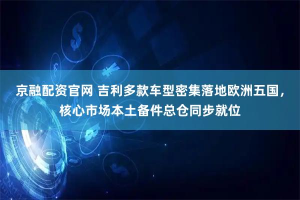 京融配资官网 吉利多款车型密集落地欧洲五国，核心市场本土备件总仓同步就位