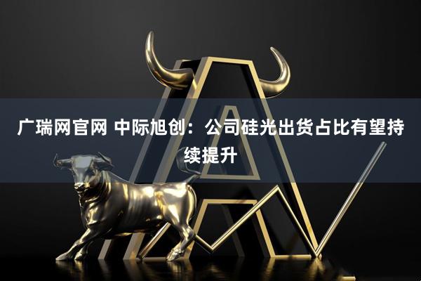 广瑞网官网 中际旭创：公司硅光出货占比有望持续提升