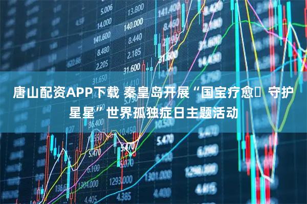 唐山配资APP下载 秦皇岛开展“国宝疗愈・守护星星”世界孤独症日主题活动