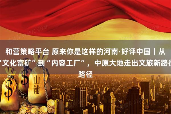 和营策略平台 原来你是这样的河南·好评中国｜从“文化富矿”到“内容工厂”，中原大地走出文旅新路径
