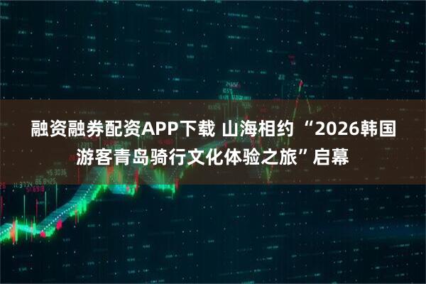 融资融券配资APP下载 山海相约 “2026韩国游客青岛骑行文化体验之旅”启幕