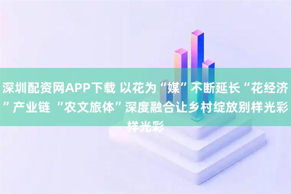深圳配资网APP下载 以花为“媒”不断延长“花经济”产业链 “农文旅体”深度融合让乡村绽放别样光彩