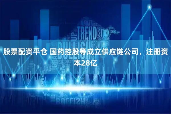 股票配资平仓 国药控股等成立供应链公司，注册资本28亿