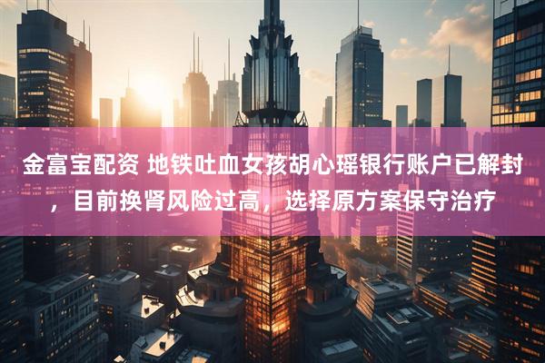金富宝配资 地铁吐血女孩胡心瑶银行账户已解封，目前换肾风险过高，选择原方案保守治疗