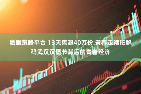 鹰眼策略平台 13天售超40万份 青春走读班解码武汉汉堡节背后的青春经济