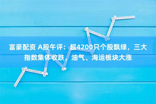 富豪配资 A股午评：超4200只个股飘绿，三大指数集体收跌，油气、海运板块大涨