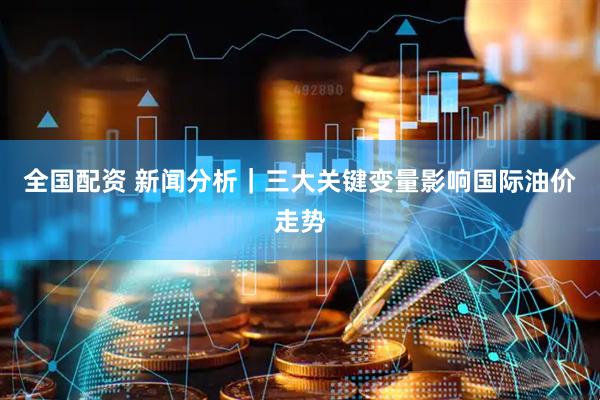 全国配资 新闻分析｜三大关键变量影响国际油价走势