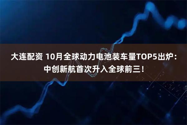 大连配资 10月全球动力电池装车量TOP5出炉：中创新航首次升入全球前三！