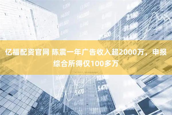 亿福配资官网 陈震一年广告收入超2000万，申报综合所得仅100多万