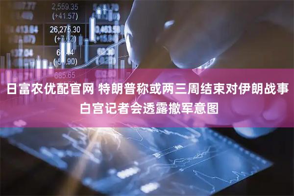 日富农优配官网 特朗普称或两三周结束对伊朗战事 白宫记者会透露撤军意图