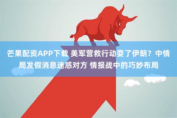 芒果配资APP下载 美军营救行动耍了伊朗？中情局发假消息迷惑对方 情报战中的巧妙布局