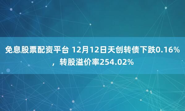 免息股票配资平台 12月12日天创转债下跌0.16%，转股溢价率254.02%