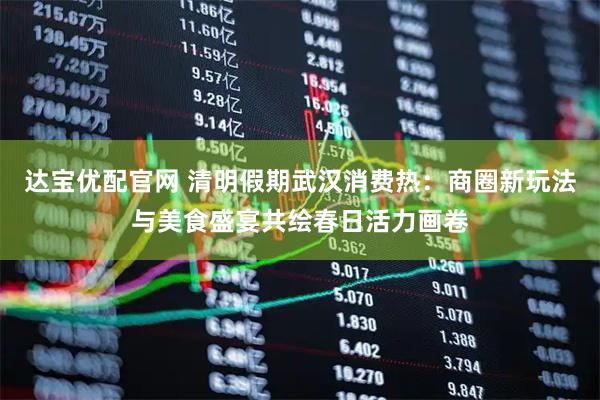 达宝优配官网 清明假期武汉消费热：商圈新玩法与美食盛宴共绘春日活力画卷
