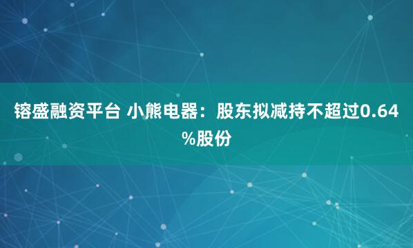 镕盛融资平台 小熊电器：股东拟减持不超过0.64%股份