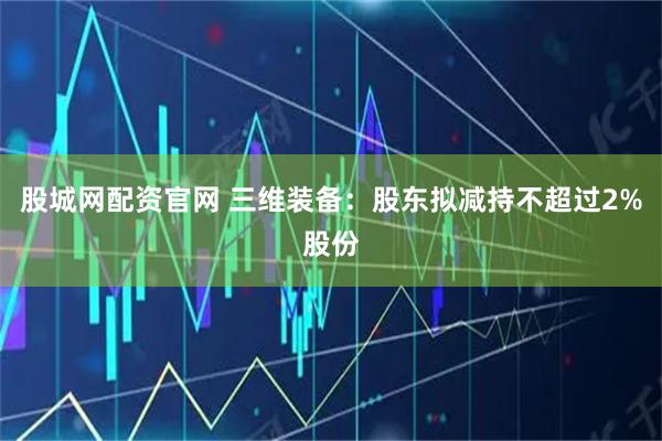 股城网配资官网 三维装备：股东拟减持不超过2%股份