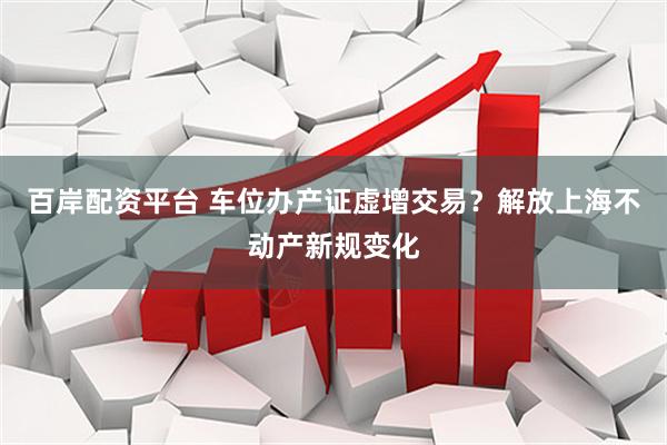 百岸配资平台 车位办产证虚增交易？解放上海不动产新规变化