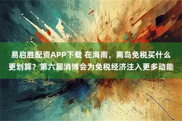 易启胜配资APP下载 在海南，离岛免税买什么更划算？第六届消博会为免税经济注入更多动能