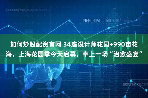 如何炒股配资官网 34座设计师花园+990亩花海，上海花园季今天启幕，奉上一场“治愈盛宴”