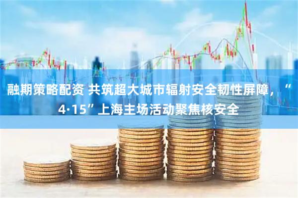 融期策略配资 共筑超大城市辐射安全韧性屏障，“4·15”上海主场活动聚焦核安全