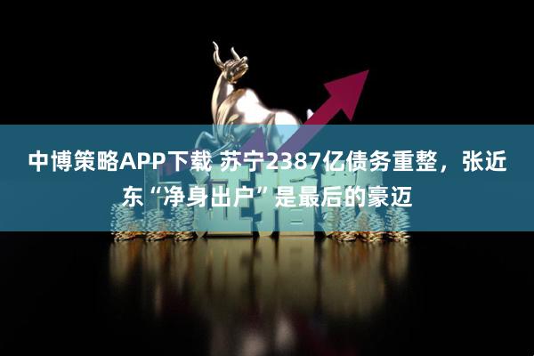 中博策略APP下载 苏宁2387亿债务重整，张近东“净身出户”是最后的豪迈