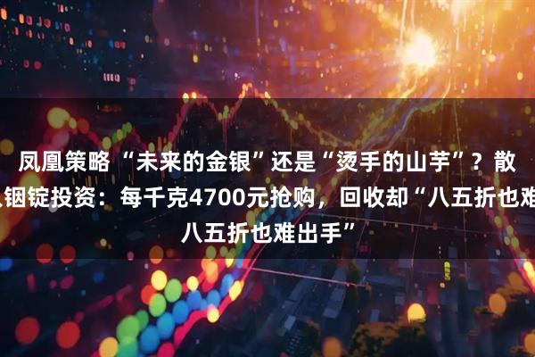 凤凰策略 “未来的金银”还是“烫手的山芋”？散户涌入铟锭投资：每千克4700元抢购，回收却“八五折也难出手”