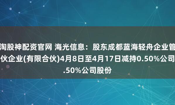 淘股神配资官网 海光信息：股东成都蓝海轻舟企业管理合伙企业(有限合伙)4月8日至4月17日减持0.50%公司股份