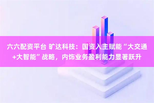 六六配资平台 旷达科技：国资入主赋能“大交通+大智能”战略，内饰业务盈利能力显著跃升