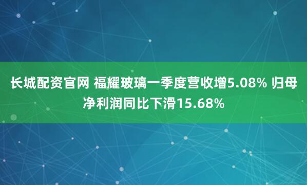 长城配资官网 福耀玻璃一季度营收增5.08% 归母净利润同比下滑15.68%