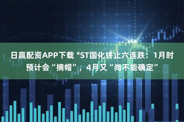 日赢配资APP下载 *ST国化终止六连跌：1月时预计会“摘帽”，4月又“尚不能确定”