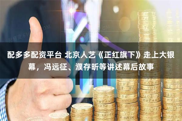配多多配资平台 北京人艺《正红旗下》走上大银幕，冯远征、濮存昕等讲述幕后故事