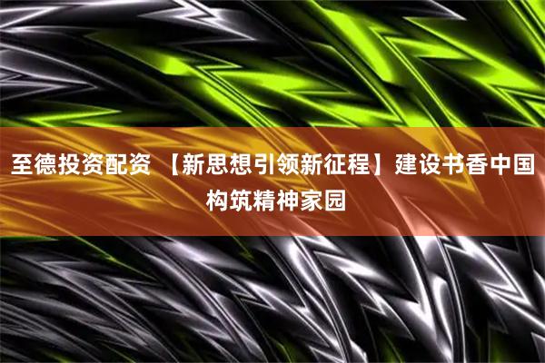 至德投资配资 【新思想引领新征程】建设书香中国 构筑精神家园