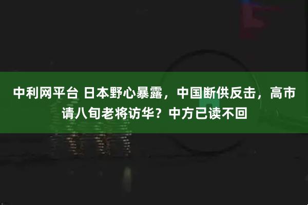 中利网平台 日本野心暴露，中国断供反击，高市请八旬老将访华？中方已读不回