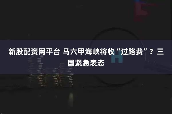新股配资网平台 马六甲海峡将收“过路费”？三国紧急表态