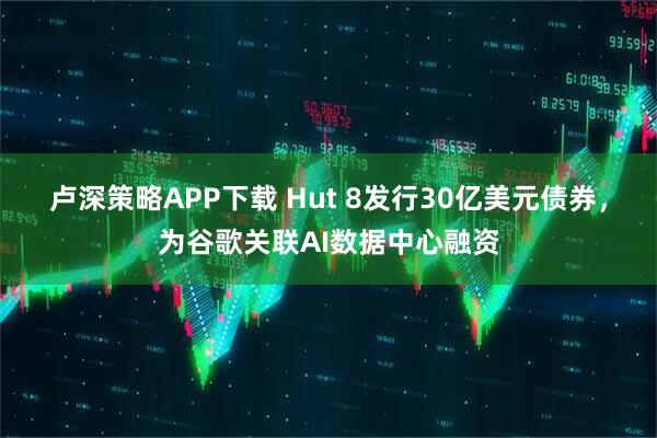 卢深策略APP下载 Hut 8发行30亿美元债券，为谷歌关联AI数据中心融资