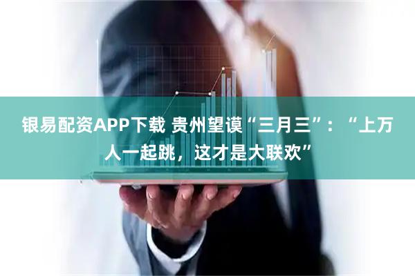 银易配资APP下载 贵州望谟“三月三”：“上万人一起跳，这才是大联欢”
