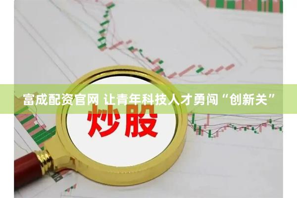 富成配资官网 让青年科技人才勇闯“创新关”