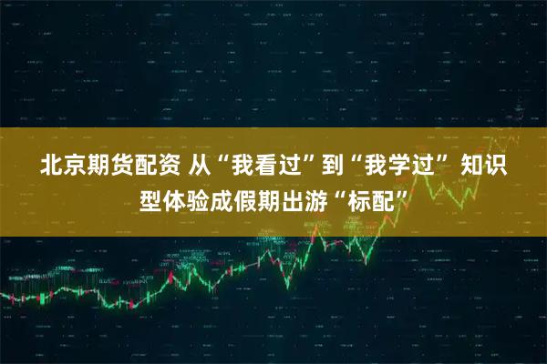 北京期货配资 从“我看过”到“我学过” 知识型体验成假期出游“标配”